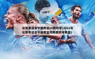 伦敦奥运会中国男篮vs西班牙(2012年伦敦奥运会中国男篮对阵西班牙男篮)