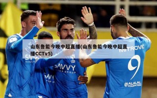 山东鲁能今晚中超直播(山东鲁能今晚中超直播CCTv5)