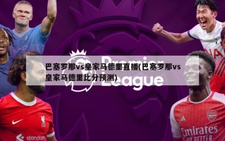 巴塞罗那vs皇家马德里直播(巴塞罗那vs皇家马德里比分预测)