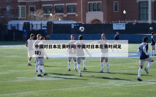 中国对日本比赛时间(中国对日本比赛时间足球)