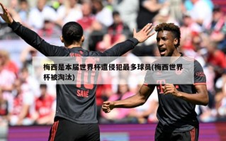 梅西是本届世界杯遭侵犯最多球员(梅西世界杯被淘汰)