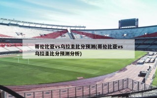 哥伦比亚vs乌拉圭比分预测(哥伦比亚vs乌拉圭比分预测分析)