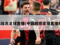 中国越南足球直播(中国越南足球直播网站)