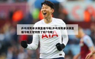 乒乓球男单决赛直播今晚(乒乓球男单决赛直播今晚王楚钦胜了吗?今晚)
