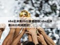 nba总决赛2022直播回放(nba总决赛2021时间回放)