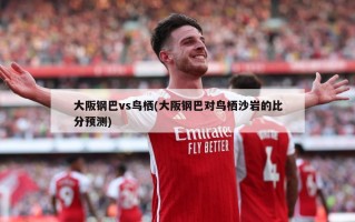 大阪钢巴vs鸟栖(大阪钢巴对鸟栖沙岩的比分预测)