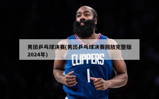 男团乒乓球决赛(男团乒乓球决赛回放完整版2024年)