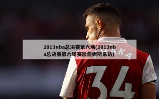 2013nba总决赛第六场(2013nba总决赛第六场赛后詹姆斯采访)