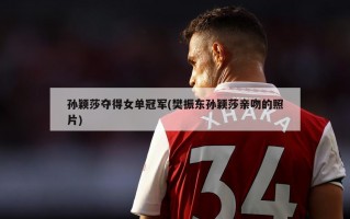 孙颖莎夺得女单冠军(樊振东孙颖莎亲吻的照片)