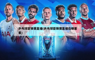 乒乓球亚锦赛直播(乒乓球亚锦赛直播在哪里看)