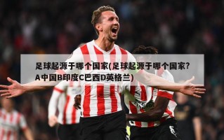 足球起源于哪个国家(足球起源于哪个国家?A中国B印度C巴西D英格兰)