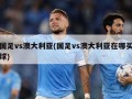 国足vs澳大利亚(国足vs澳大利亚在哪买球)
