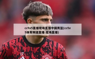 cctv5直播现场直播中国男篮(cctv5体育频道直播 现场直播)