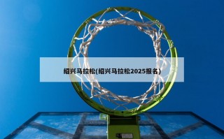 绍兴马拉松(绍兴马拉松2025报名)