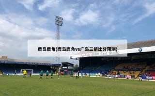 鹿岛鹿角(鹿岛鹿角vs广岛三箭比分预测)