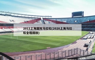 2012上海国际马拉松(2020上海马拉松全程回放)