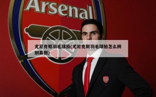 尤尼克斯羽毛球拍(尤尼克斯羽毛球拍怎么辨别真假)