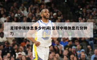 足球中场休息多少时间(足球中场休息几分钟?)