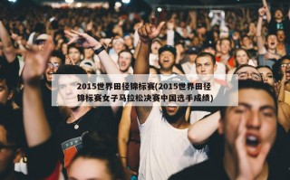 2015世界田径锦标赛(2015世界田径锦标赛女子马拉松决赛中国选手成绩)