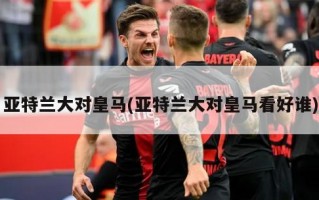亚特兰大对皇马(亚特兰大对皇马看好谁)